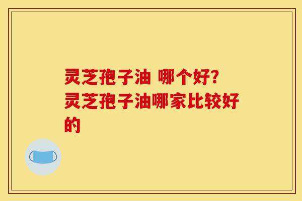 灵芝孢子油 哪个好？灵芝孢子油哪家比较好的