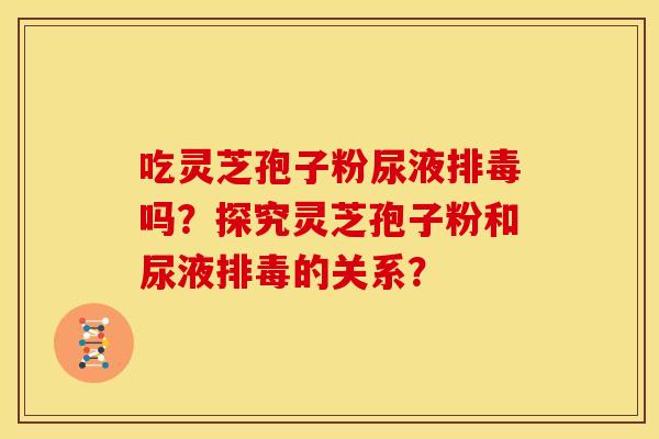 吃灵芝孢子粉尿液吗?探究灵芝孢子粉和尿液的关系? 吃灵芝孢子粉尿液吗?探究灵芝孢子粉和尿液的关系?