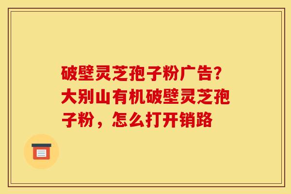 破壁灵芝孢子粉广告？大别山有机破壁灵芝孢子粉，怎么打开销路
