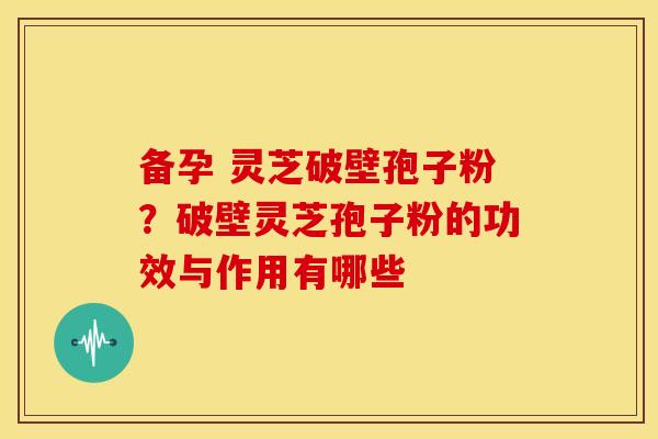 备孕 灵芝破壁孢子粉？破壁灵芝孢子粉的功效与作用有哪些