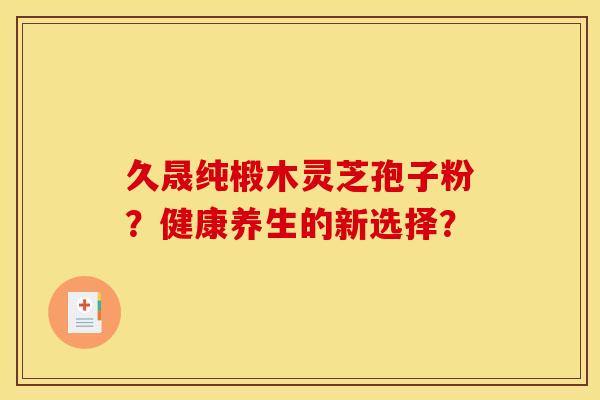 久晟纯椴木灵芝孢子粉?健康养生的新选择? 久晟纯椴木灵芝孢子粉?健康养生的新选择?