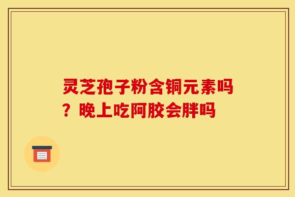 灵芝孢子粉含铜元素吗?晚上吃阿胶会胖吗 灵芝孢子粉含铜元素吗?晚上吃阿胶会胖吗