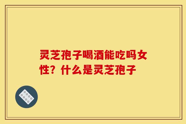 灵芝孢子喝酒能吃吗女性?什么是灵芝孢子 灵芝孢子喝酒能吃吗女性?什么是灵芝孢子