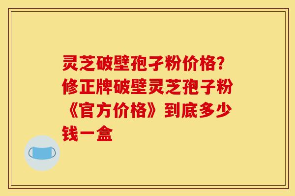 灵芝破壁孢孑粉价格?修正牌破壁灵芝孢子粉《官方价格》到底多少钱一盒 灵芝破壁孢孑粉价格?修正牌破壁灵芝孢子粉《官方价格》到底多少钱一盒