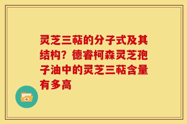 灵芝三萜的分子式及其结构？德睿柯森灵芝孢子油中的灵芝三萜含量有多高