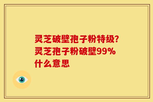 灵芝破壁孢子粉特级?灵芝孢子粉破壁99%什么意思 灵芝破壁孢子粉特级?灵芝孢子粉破壁99%什么意思