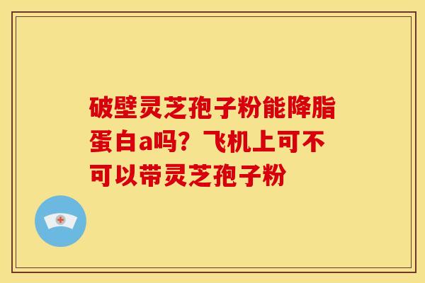 破壁灵芝孢子粉能蛋白a吗?飞机上可不可以带灵芝孢子粉 破壁灵芝孢子粉能蛋白a吗?飞机上可不可以带灵芝孢子粉