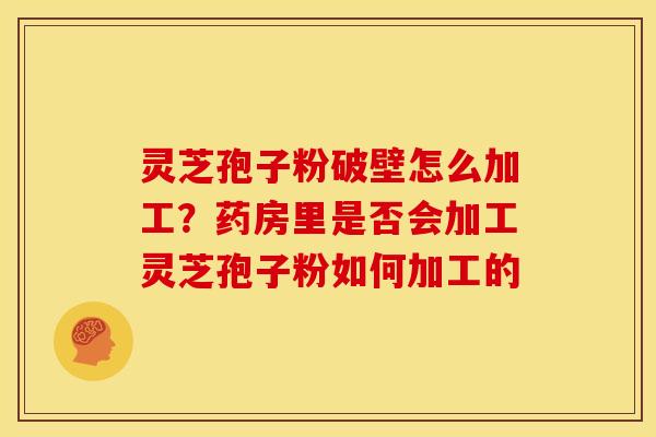 灵芝孢子粉破壁怎么加工？药房里是否会加工灵芝孢子粉如何加工的
