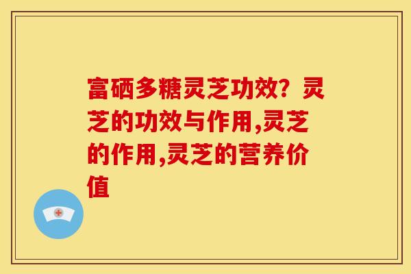 富硒多糖灵芝功效？灵芝的功效与作用,灵芝的作用,灵芝的营养价值