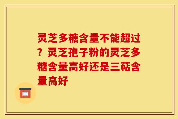 灵芝多糖含量不能超过？灵芝孢子粉的灵芝多糖含量高好还是三萜含量高好