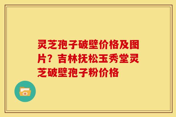 灵芝孢子破壁价格及图片?吉林抚松玉秀堂灵芝破壁孢子粉价格 灵芝孢子破壁价格及图片?吉林抚松玉秀堂灵芝破壁孢子粉价格