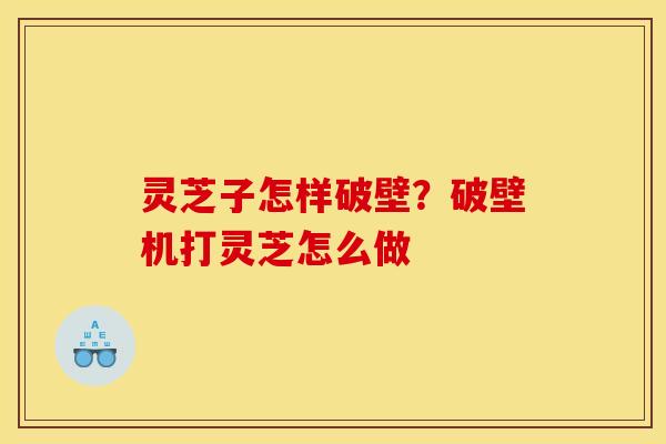 灵芝子怎样破壁?破壁机打灵芝怎么做 灵芝子怎样破壁?破壁机打灵芝怎么做