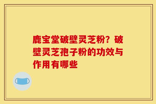 鹿宝堂破壁灵芝粉?破壁灵芝孢子粉的功效与作用有哪些 鹿宝堂破壁灵芝粉?破壁灵芝孢子粉的功效与作用有哪些