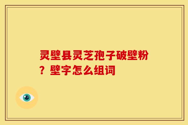 灵壁县灵芝孢子破壁粉?壁字怎么组词 灵壁县灵芝孢子破壁粉?壁字怎么组词