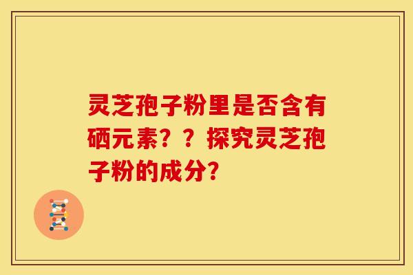 灵芝孢子粉里是否含有硒元素??探究灵芝孢子粉的成分? 灵芝孢子粉里是否含有硒元素??探究灵芝孢子粉的成分?