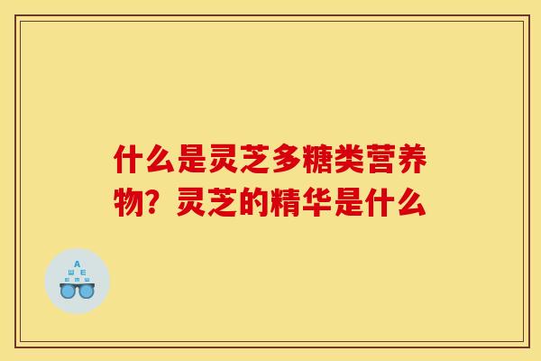什么是灵芝多糖类营养物？灵芝的精华是什么