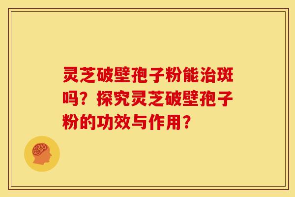 灵芝破壁孢子粉能斑吗？探究灵芝破壁孢子粉的功效与作用？