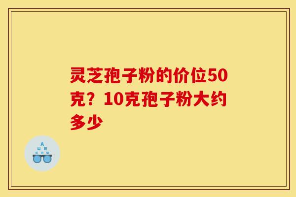灵芝孢子粉的价位50克?10克孢子粉大约多少 灵芝孢子粉的价位50克?10克孢子粉大约多少