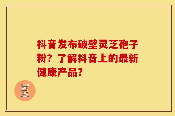 抖音发布破壁灵芝孢子粉？了解抖音上的新健康产品？
