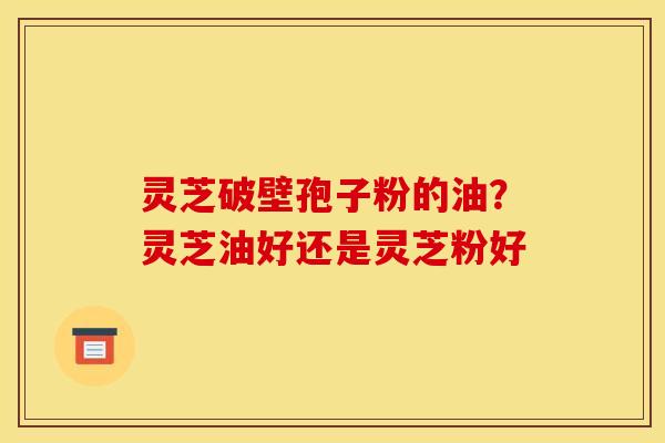 灵芝破壁孢子粉的油？灵芝油好还是灵芝粉好