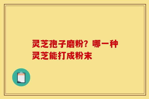 灵芝孢子磨粉?哪一种灵芝能打成粉末 灵芝孢子磨粉?哪一种灵芝能打成粉末