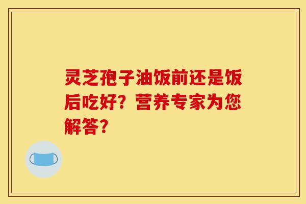 灵芝孢子油饭前还是饭后吃好?营养专家为您解答? 灵芝孢子油饭前还是饭后吃好?营养专家为您解答?