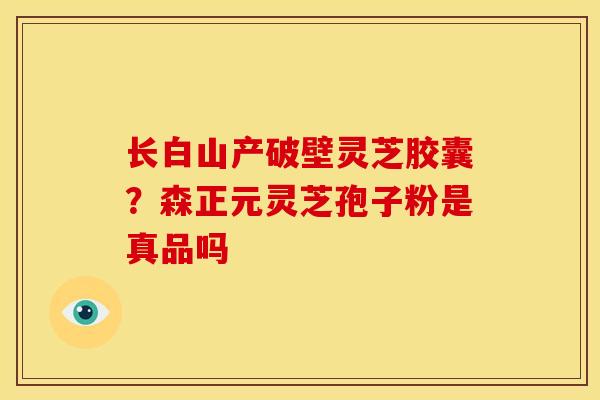 长白山产破壁灵芝胶囊?森正元灵芝孢子粉是真品吗 长白山产破壁灵芝胶囊?森正元灵芝孢子粉是真品吗