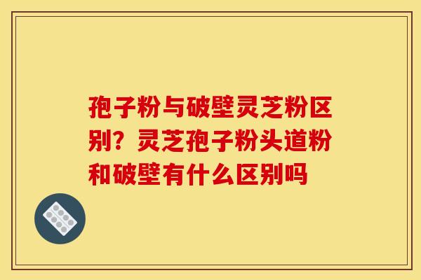 孢子粉与破壁灵芝粉区别?灵芝孢子粉头道粉和破壁有什么区别吗 孢子粉与破壁灵芝粉区别?灵芝孢子粉头道粉和破壁有什么区别吗