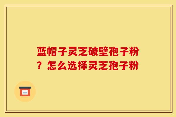 蓝帽子灵芝破壁孢子粉?怎么选择灵芝孢子粉 蓝帽子灵芝破壁孢子粉?怎么选择灵芝孢子粉