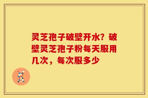 灵芝孢子破壁开水？破壁灵芝孢子粉每天服用几次，每次服多少