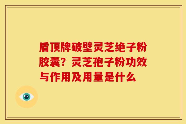 盾顶牌破壁灵芝绝子粉胶囊？灵芝孢子粉功效与作用及用量是什么