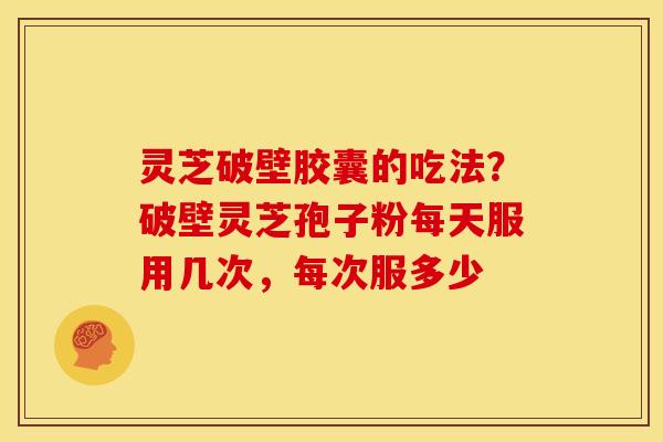 灵芝破壁胶囊的吃法？破壁灵芝孢子粉每天服用几次，每次服多少