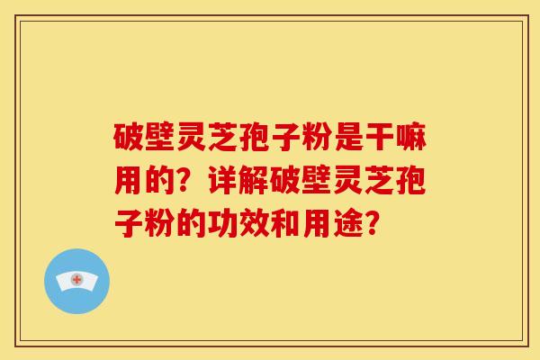 破壁灵芝孢子粉是干嘛用的？详解破壁灵芝孢子粉的功效和用途？