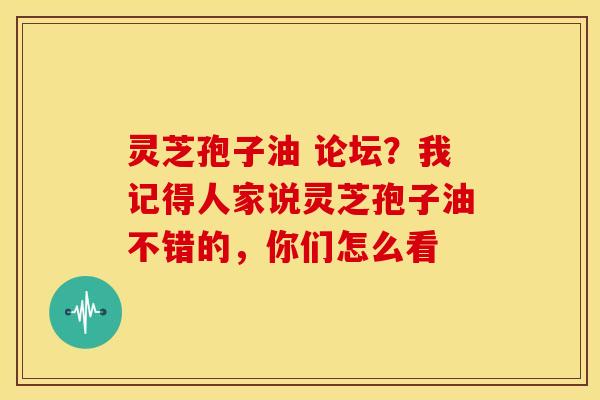 灵芝孢子油 论坛?我记得人家说灵芝孢子油不错的,你们怎么看 灵芝孢子油 论坛?我记得人家说灵芝孢子油不错的,你们怎么看