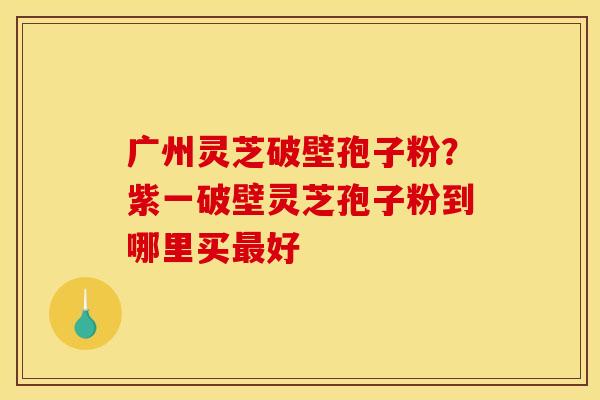 广州灵芝破壁孢子粉？紫一破壁灵芝孢子粉到哪里买好