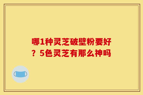 哪1种灵芝破壁粉要好?5色灵芝有那么神吗 哪1种灵芝破壁粉要好?5色灵芝有那么神吗