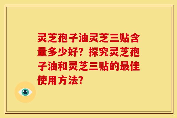 灵芝孢子油灵芝三贴含量多少好?探究灵芝孢子油和灵芝三贴的佳使用方法? 灵芝孢子油灵芝三贴含量多少好?探究灵芝孢子油和灵芝三贴的佳使用方法?