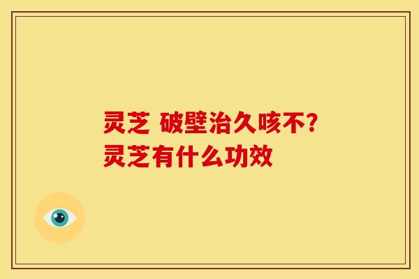 灵芝 破壁久咳不?灵芝有什么功效 灵芝 破壁久咳不?灵芝有什么功效