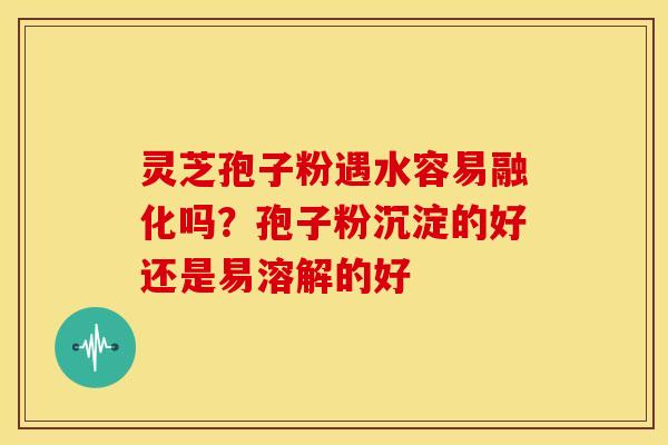 灵芝孢子粉遇水容易融化吗?孢子粉沉淀的好还是易溶解的好 灵芝孢子粉遇水容易融化吗?孢子粉沉淀的好还是易溶解的好