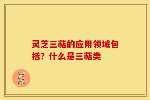 灵芝三萜的应用领域包括?什么是三萜类 灵芝三萜的应用领域包括?什么是三萜类