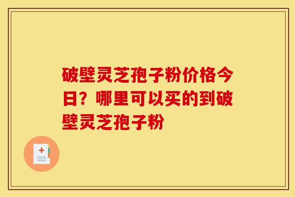破壁灵芝孢子粉价格今日？哪里可以买的到破壁灵芝孢子粉