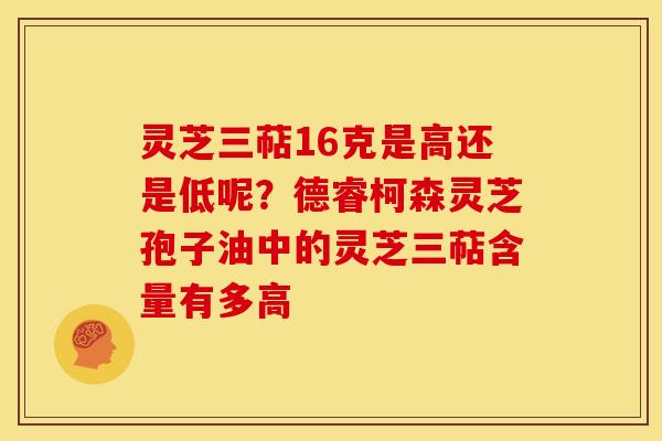 灵芝三萜16克是高还是低呢?德睿柯森灵芝孢子油中的灵芝三萜含量有多高 灵芝三萜16克是高还是低呢?德睿柯森灵芝孢子油中的灵芝三萜含量有多高