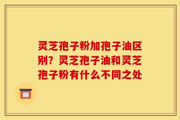 灵芝孢子粉加孢子油区别？灵芝孢子油和灵芝孢子粉有什么不同之处
