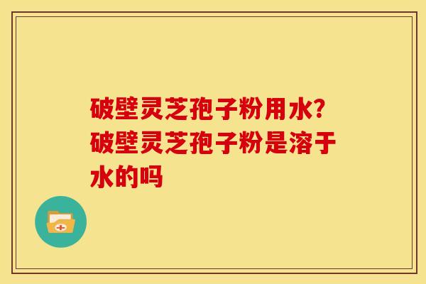 破壁灵芝孢子粉用水？破壁灵芝孢子粉是溶于水的吗