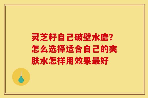 灵芝籽自己破壁水磨?怎么选择适合自己的爽肤水怎样用效果好 灵芝籽自己破壁水磨?怎么选择适合自己的爽肤水怎样用效果好