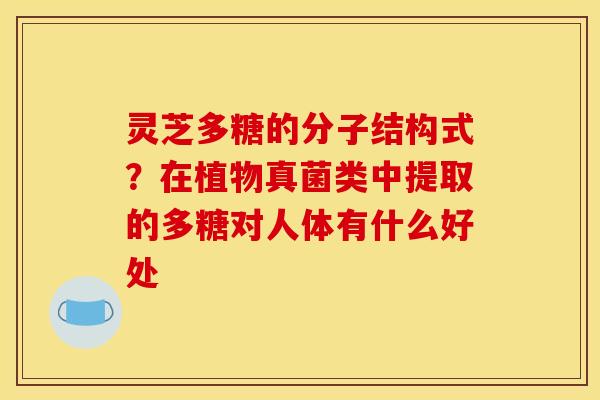 灵芝多糖的分子结构式?在植物真菌类中提取的多糖对人体有什么好处 灵芝多糖的分子结构式?在植物真菌类中提取的多糖对人体有什么好处