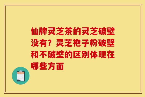 仙牌灵芝茶的灵芝破壁没有？灵芝袍子粉破壁和不破壁的区别体现在哪些方面