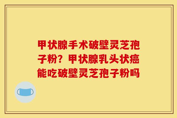 手术破壁灵芝孢子粉?乳头状能吃破壁灵芝孢子粉吗 手术破壁灵芝孢子粉?乳头状能吃破壁灵芝孢子粉吗