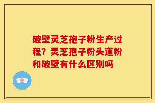 破壁灵芝孢子粉生产过程？灵芝孢子粉头道粉和破壁有什么区别吗