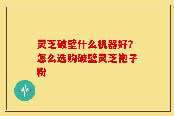 灵芝破壁什么机器好?怎么选购破壁灵芝袍子粉 灵芝破壁什么机器好?怎么选购破壁灵芝袍子粉
